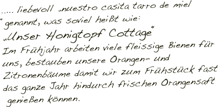 ..... liebevoll „nuestro casita tarro de miel “genannt, was soviel heißt wie: 
„Unser Honigtopf Cottage“
Im Frühjahr arbeiten viele fleissige Bienen für uns, bestauben unsere Orangen- und Zitronenbäume damit wir zum Frühstück fast das ganze Jahr hindurch frischen Orangensaft
 genießen können.
